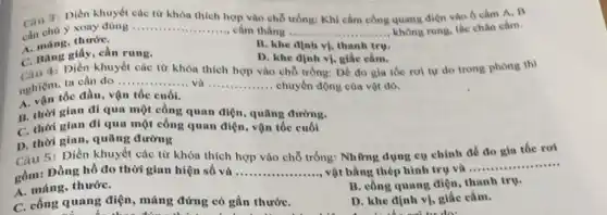 Câu 3: Dièn khuyết các từ khóa thich hợp vào chỗ trống:Khi cầm công quang điện vào ô cấm A. B
cân chủ y xoay dùng __ cầm thẳng __ không rung, lắc chân cảm.
thướC.
A. nang giấy, cần rung.
B. khe dinh vi.thanh tru.
D. khe dinh vị,giác cắm.
C. Bài: Dien khuyết các từ khóa thích hợp vào chỗ trống: Để đo gia tốc rơi tự do trong phòng thí
4:
nghiệm tốc đầu, v
__ và __ chuyển động của vật đó.
A. vận tốc đầu.vận tốc cuối.
B. thời gian di qua một công quan điện, quãng đường.
C. thời gian đi qua một công quan điện, vận tốc cuối
D. thời gian, quang đường
5: Điền khuyết các từ khóa thích hợp vào chỗ trống: Nh ứng dụng cụ chính đồ đo gia tốc roi
gồm: Đồng hồ đo thời gian hiện số và __ vật bằng thép hình trụ và
__
A. máng, thướC.	B. công quang diện thanh trụ.
C. công quang điện , máng đứng có gắn thướC.
D. khe định vị,giác cắm.