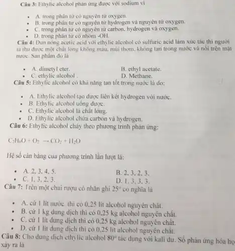 Câu 3: Ethylic alcohol phản ứng được với sodium vi
A. trong phân từ có nguyên tử oxygen.
B. trong phân tử có nguyên tử hydrogen và nguyên tử oxygen.
C. trong phân từ có nguyên tử carbon hydrogen và oxygen.
D. trong phân tử có nhóm -OH
Câu 4: Đun nóng acetic acid với ethylic alcohol có sulfuric acid làm xúc tác thì người
ta thu được một chất lỏng không màu.mùi thơm. không tan trong nước và nối trên mặt
nướC. Sản phẩm đó là
A. dimetyl eter.
B. ethyl acetate.
C. ethylic alcohol
D. Methane.
Câu 5: Ethylic alcohol có khả nǎng tan tốt trong nước là do:
A. Ethylic alcohol tạo được liên kết hydrogen với nướC.
B. Ethylic alcohol uông đượC.
C. Ethylic alcohol là chât lỏng.
D. Ethylic alcohol chứa carbon và hy drogen.
Câu 6: Ethylic alcohol cháy theo phương trình phản ứng:
C_(2)H_(6)O+O_(2)arrow CO_(2)+H_(2)O
Hệ sô cân bằng của phương trình lần lượt là:
A. 2,3.4 . 5.
B. 2.3.2 . 3.
C. 1.3.2 . 3.
D. 1.3.3 . 3.
Câu 7: Trên một chai rượu có nhãn ghi 25^circ  có nghĩa là
A. cứ 1 lít nước thì có 0 .25 lit alcohol nguyên chất.
B. cứ 1 kg dung dịch thì có 0,25 kg alcohol nguyên chật.
C. cứ 1 lít dung dịch thì có 0,25 kg alcohol nguyên chât.
D. cứ l lít dung dịch thì có 0.25 lít alcohol nguyên chât.
Câu 8: Cho dung dịch ethylic alcohol 80^circ  tác dụng với kali dư. Số phân ứng hóa họ
xảy ra là