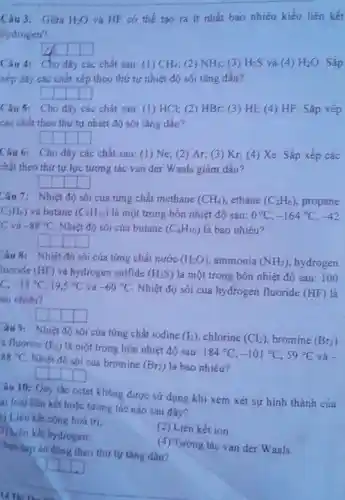 Câu 3: Giữa H_(2)O và HF có thể tạo ra ít nhất bao nhiêu kiểu liên kết
liydrogen?
square  square 
Câu 4: Cho dãy các chất sau: (1) CH_(4) (2) NH_(3) (3) H_(2)S và (4) H_(2)O Sắp
xếp đãy các chất xếp theo thứ tự nhiệt độ sôi tǎng dân?
square  square  square  square 
Câu 5: Cho dãy các chắt sau: (1)HCl; (2) HBr;(3) HI; (4) HF . Sắp xếp
các chất theo thứ tự nhiệt độ sối tǎng dần?
square  square  square  square 
Câu 6: Cho dãy các chất sau: (1)Ne; (2) Ar; (3)Kr, (4) Xe. Sắp xếp các
chất theo thứ tự lực tương tác van der Waals giảm dân?
square 
Câu 7: Nhiệt độ sôi của từng chất methane (CH_(4)) ethane (C_(2)H_(6)) propane
C_(3)H_(6)) và butane (C_(4)H_(10)) là một trong bốn nhiệt độ sau: 0^circ C,-164^circ C,-42
C và -88^circ C . Nhiệt độ sôi của butane (C_(4)H_(10)) là bao nhiêu?
square  square  square  square 
Câu 8: Nhiệt độ sôi của từng chất nước (H_(2)O) ammonia (NH_(3)) , hydrogen
luoride (HF) và hydrogen sulfide (H_(2)S) là một trong bốn nhiệt độ sau: 1 oo
C. -33^circ C,19,5^circ C và -60^circ C
. Nhiệt độ sối của hydrogen fluoride (HF) là
ao nhiêu?
square  square 
âu 9:
Nhiệt độ sôi cúa từng chất iodine (I_(2)) chlorine (Cl_(2)) bromine (Br_(2)) a fluorine (F_(2)) là một trong bốn nhiệt độ sau:
184^circ C,-101^circ C,59^circ C và . 88^circ C Nhiệt độ sối cúa bromine
(Br_(2)) là bao nhiêu?
square 
đúng theo thứ tự tǎng dân?
âu 10: Quy tác octet không được sứ dụng khi xem xét sự hình thành của
ai loại liên kết hoặc tương tác nào sau đây?
Liên kết cộng hoá trị;
(2) Liên kết ion.
3) Liên kết hydrogen;
(4) Tương tác van der Waals.