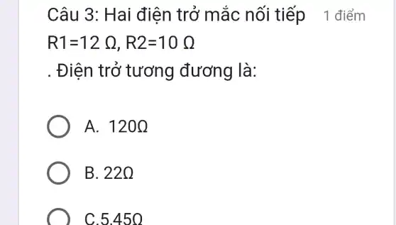 Câu 3: H ai điện tr ở mắc nối tiếp 1 điểm
R1=12Omega ,R2=10Omega 
. Điện tr ở tương đương là:
A. 120Omega 
B. 220
C.5.45 O