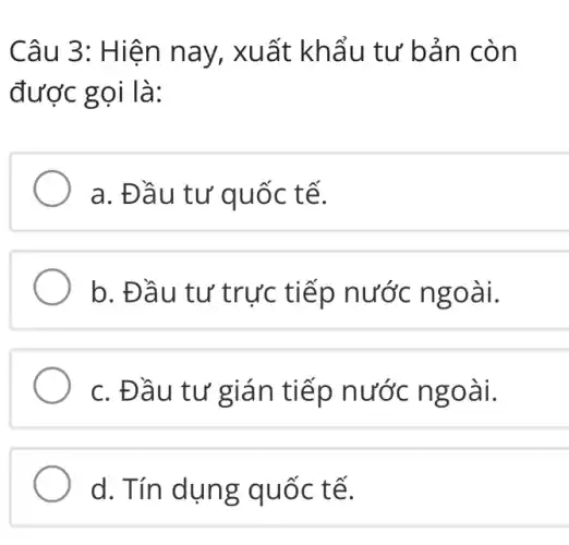 Câu 3: H iện nay , xuất khẩ u tư bản cò n
được gọi là:
a. Đầu tư quốc tế.
b. Đầu tư trực tiếp nước ngoài.
c. Đầu tư gián tiếp nước ngo ài.
d. Tín dun g quốc tế.