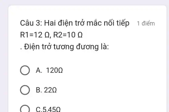 Câu 3 : Ha i điên trở mắ c nối tiếp_{1 điểm
R1=12Omega ,R2=10Omega 
. Điện tr ở tương đương là:
A. 120Omega 
B. 220
C.5.45 o