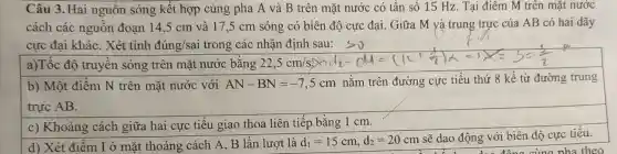 Câu 3. Hai nguồn sóng kết hợp cùng pha A và B trên mặt nước có tần số 15 Hz. Tại điểm M trên mặt nước
cách các nguồn đoạn 14,5 cm và 17,5 cm sóng có biên độ cực đại. Giữa M và trung trực của AB có hai dãy
cực đại khác . Xét tỉnh đúng/sai trong các nhận định sau:so
a)Tốc độ truyền sóng trên mặt nước bằng 22,5cm/s
b) Một điểm N trên mặt nước với AN-BN=-7,5cm nằm trên đường cực tiểu thứ 8 kể từ đường trung
trực AB.
c) Khoảng cách giữa hai cực tiểu giao thoa liên tiếp bằng 1 cm.
d) Xét điểm I ở mặt thoáng cách A, B lần lượt là d_(1)=15cm,d_(2)=20cm
sẽ dao động với biên độ cực tiểu.