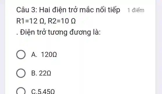 Câu 3 : Hai điện trở m ắc nối tiếp_1 điểm
R1=12Omega ,R2=10Omega 
. Điện tr Ở tương đương là:
A. 120Omega 
B. 220
C.5.45 o