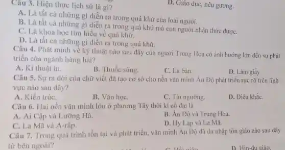 Câu 3. Hiện thực lịch sử là gì?
A. Là tất cả những gì diễn ra trong quá khứ của loài người.
B. Là tất cả những gì diễn ra trong quá khứ mà con người nhận thức đượC.
C. Là khoa học tìm hiểu về quá khứ.
D. Là tất cả những gì diễn ra trong quá khứ.
D. Giáo dục, nêu gương.
Câu 4. Phát minh về kỹ thuật nào sau đây của người Trung Hoa có ảnh hưởng lớn đến sự phát
triển của ngành hàng hải?
A. Kĩ thuật in.
B. Thuốc súng.
C. La bàn.
D. Làm giấy
Câu 5. Sự ra đời của chữ viết đã tạo cơ sở cho nền vǎn minh Ấn Độ phát triển rực rỡ trên lĩnh
vực nào sau đây?
A. Kiến trúC.
B. Vǎn họC.
C. Tín ngưỡng.
D. Điêu khắC.
Câu 6. Hai nền vǎn minh lớn ở phương Tây thời kì cô đại là
A. Ai Cập và Lưỡng Hà.
B. An Độ và Trung Hoa.
C. La Mã và A-rập.
D. Hy Lạp và La Mã.
Câu 7. Trong quá trình tồn tại và phát triển, vǎn minh Ân Độ đã du nhập tôn giáo nào sau đây
từ bên ngoài?
D. Hin-đu giáo.