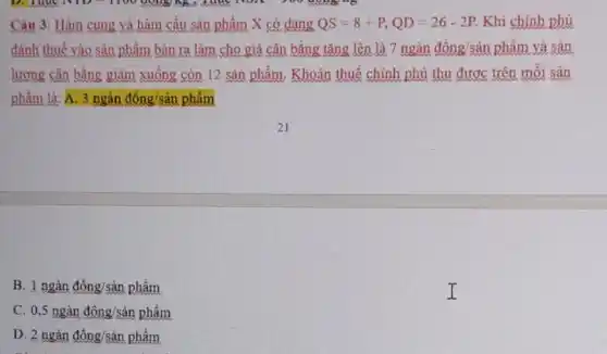 Câu 3: Hàm cung và hàm cầu sản phẩm X có dang QS=8+P,QD=26-2P Khi chính phủ
đánh thuế vào sản phẩm bán ra làm cho giá cân bằng tǎng lên là 7 ngàn đông/sản phẩm và sản
lương cân bằng giảm xuống còn 12 sản phẩm. Khoản thuế chính phủ thu được trên môi sản
phẩm là: A. 3ngandong/sinpham
B 1ngandong/sinpham
c 0,5ngandhat (o)ng/shat (a)nphhat (a)m
D 2nganding/sinpham
I