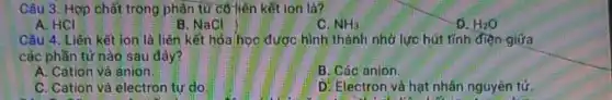 Câu 3. Hợp chất trong phân tử có liên kết ion là?
A. HCI
B. NaCl
C. NH_(3)
D. H_(2)O
Cầu 4. Liên kết ion là liên kết hóa/học được hình thành nhờ lực hút tính điện giữa
các phần tử nào sau đây?
A. Cation và anion
B. Các anion.
C. Cation và electron tư do
D. Electron và hạt nhân nguyên tử.