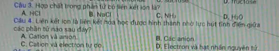 Câu 3. Hợp chất trong phân tử có liên kết ion là?
volunteering to sucrose
A. HCI
B. NaCl
C. NH_(3)
D. fructose
Câu 4. Liên kết ion là liên kết hóa học được hình thành nhờ lực hút tính điện giữa
các phần tử nào sau đây?
A. Cation và anion
B. Các anion
C. Cation và electron tự do
D. Electron và hạt nhân nguyên tử.