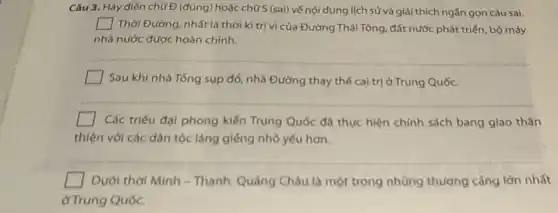 Câu 3. Hãy điến chữ Đ(đúng) hoặc chữ S (sai) vế nội dung lịch sử và giải thích ngắn gọn câu sai.
square  Thời Đường, nhất là thời kì trị vì của Đường Thái Tông đất nước phát triển bộ máy
nhà nước được hoàn chinh.
__
square  Sau khi nhà Tống sụp đổ, nhà Đường thay thế cai trị ở Trung Quốc.
__
square  Các triểu đại phong kiến Trung Quốc đã thực hiện chính sách bang giao thân
thiện với các dân tộc láng giếng nhỏ yếu hơn.
__
square  Dưới thời Minh -Thanh, Quảng Châu là một trong những thương cảng lớn nhất
ở Trung Quốc.