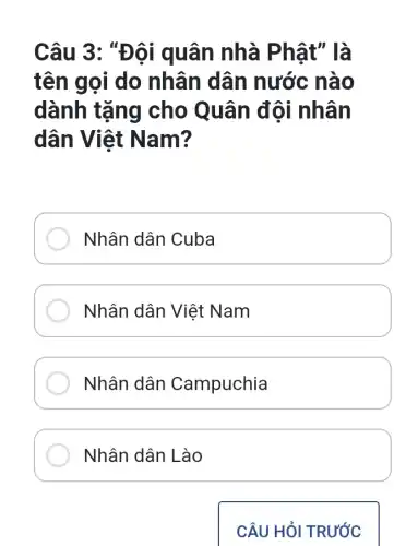 Câu 3: "Đội quân nhà Ph ật" là
tên gọi do nhân dân nước nào
dành tặng cho Quân đội nhân
dân Việt N am?
Nhân dân Cuba
Nhân dân Việt Nam
Nhân dân Campuchia
Nhân dân Lào
CÂU HỎI TRƯỚC