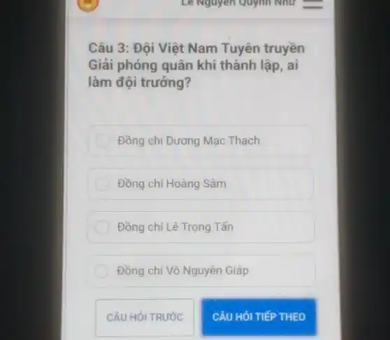 Câu 3: Đội Việt Nam Tuyên truyền
Giải phóng quân khi thành lập, ai
làm đội trưởng?
Đồng chí Dương Mạc Thạch
Đồng chí Hoàng Sâm
Đồng chí Lê Trọng Tấn
Đồng chí Võ Nguyên Giáp