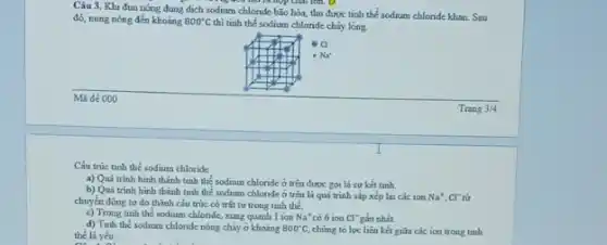 Câu 3. Khi đun nóng dung dịch sodium chloride bão hòa, thu được tinh thể sodium chloride khan. Sau
đó, nung nóng đến khoảng 800^circ C thì tinh thể sodium chloride chảy lòng.
Cấu trúc tinh thể sodium chloride
a) Quá trinh hinh thành tinh thể sodium chloride ở trên được gọi là sư kết tinh.
b) Quá trinh hinh thành tinh thể sodium chlonde ở trên là quá trình sắp xếp lại các ion Na^+,Cl^-
chuyển động tư do thành cấu trúc có trật tự trong tinh thể.
c) Trong tinh the sodium chlonde, xung quanh 1 ion Na^+ có 6 ion Cl^- gần nhất
d) Tinh the sodium chlonde nóng chảy ở khoảng 800^circ C, chứng to lực liên kết giữa các ion trong tinh
thể là yếu
a