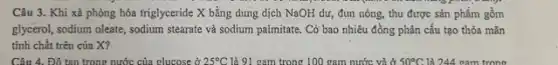 Câu 3. Khi xả phòng hóa triglyceride X bằng dung dịch NaOH dư, đun nóng, thu được sản phẩm gồm
glycerol, sodium oleate, sodium stearate và sodium palmitate . Có bao nhiêu đồng phân cấu tạo thỏa mãn
tính chất trên của X?
Câu 4. Đó tan trong nước của clucose ở 25^circ C là 91 cam trong 100 gam nước và ở 50^circ C. là 244 cam trong