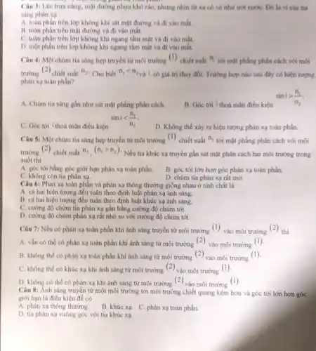 Câu 3: Lúc trua nắng, một đường nhưa khô ráo, nhưng nhìn tứ xa có vé như ướt nướC. Dó là vi các tia
sáng phàn xa
A. toan phân trên lớp không khí sát mặt đường và đi vào mát.
B. toàn phân trên mặt đường và đi vào mát.
C. toàn phần trên lớp không khí ngang tầm mắt và đi vào mắt.
D. một phần trên lớp không khí ngang tầm mất và đi vào mát.
Câu 4: Một chùm tia sáng hẹp truyền từ môi trường ( ) chiết suất n_(1)
tới mặt phẳng phân cách với mói
trường (2) chiết suất n_(2) Cho biết n_(1)lt n_(2)
và i có giá trị thay đổi. Trường hợp nào sau đây có hiện tượng
phân xạ toàn phần?
A. Chùm tia sáng gần như sát mặt phẳng phân cách.
B. Góc tới i thoá mãn điều kiện
sinigt (n_(1))/(n_(2))
C. Góc tới i thoá mãn điều kiện
sinilt (n_(1))/(n_(2))
D. Không thể xảy ra hiện tượng phản xạ toàn phần.
Câu 5: Một chúm tia sáng hẹp truyền từ môi trường
(1)
chiết suất n_(1)
tới mặt phẳng phân cách với môi
trường , (<) chiết suất n_(2),(n_(1)gt n_(2))
Nếu tia khúc xạ truyền gần sát mặt phân cách hai môi trường trong
suốt thi
A. góc tới bằng góc giới hạn phản xạ toàn phần. B. góc tới lớn hơn góc phản xạ toàn phần.
C. không còn tia phán xa.
D. chùm tia phán xạ rất mờ.
Câu 6: Phàn xạ toàn phần và phản xạ thông thường giống nhau ở tính chất là
A. cá hai hiện tượng đều tuân theo định luật phản xạ ánh sáng.
B. cá hai hiện tượng đều tuân theo định luật khúc xạ ánh sáng.
C. cường độ chùm tia phản xạ gần bǎng cường độ chùm tới.
D. cường độ chùm phản xạ rất nhỏ so với cường độ chùm tới.
Câu 7: Nếu có phản xạ toàn phần khi ánh sáng truyền từ môi trường (1)
vào môi trường (-) thì
A. vẫn có thể có phán xạ toàn phần khi ánh sáng từ môi trường (2) vào môi trường (1)
B. không thể có phản xạ toàn phần khi ánh sáng từ môi trường (-) vào môi trường
(1)
C. không thể có khúc xạ khi ánh sáng từ môi trường (-) vào môi trường
(1)
D. không có thể có phản xạ khi ánh sáng từ môi trường , |- ) vào môi trường
(1)
Câu 8: Ánh sáng truyền tử một môi trường tới môi trường chiết quang kém hơn và góc tới lớn hơn góc
giới hạn là điều kiện đề có
A. phản xạ thông thường.
B. khúc xạ. C. phản xạ toàn phần.
D. tia phán xạ vuông góc với tia khúc xạ.