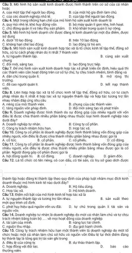 Câu 3. Mô hình hộ sản xuất kinh doanh được hình thành trên cơ sở của cá nhân
hoặc
A. của một tập thể người lao động.
B. của một hộ gia đình làm chủ
C. của các doanh nghiệp nhỏ lẻ.
D. của tập thể người lao động.
Câu 4. Một trong những hạn chế của mô hình hộ sản xuất kinh doanh là
A. quy mô nhỏ lẻ, khó huy động vốn.
B. bộ máy quản lí gọn nhẹ , linh hoạt.
C. chủ động quản lí và tiểu thụ sản phẩm . D. khó khǎn trong quản lí nợ công.
Câu 5. Mô hình hộ kinh doạnh chỉ được đǎng kí kinh doanh tại một địa điểm, được
sử dụng
A. dưới 10 lao động.
B. trên 10 lao động.
C. không hạn chế lao động
D. lao động là trẻ em.
Câu 6. Mô hình sản xuất kinh doanh hợp tác xã là tố chức kinh tế tập thể, đồng sở
hữu, có tư cách pháp nhân do ít nhất 7 thành viên
A. tự nguyên thành lập
B. cùng sản xuất
chung.
C. đối mới, sáng tạo.
D. lao động trực tiếp.
Câu 7. Để mô hình sản xuất kinh doanh hợp tác xã phát triển ổn định, hiệu quả thì
các thành viên cần hoạt động trên cơ sở tự chủ, tự chịu trách nhiệm, bình đẳng và
A. dân chủ trong quản lí.	B. mở rộng thị
trường.
C. đề cao người quản lí.
D. kết nạp thành
viên.
Câu 8. Liên hiệp hợp tác xã là tổ chức kinh tế tập thể đồng sở hữu, có tư cách
pháp nhân do ít nhất 4 hợp tác xã tự nguyện thành lập và hợp tác tương trợ lần
nhau nhằm đáp ứng nhu cầu
A. riêng của mỗi thành viên.
B. chung của các thành viên.
C. tǎng nguồn vốn pháp định.
D. đổi mới sáng tạo và phát triển.
Câu 9. Doanh nghiệp được hình thành do sự đóng góp của nhiều người với vốn
điều lệ được chia thành nhiều phần bằng nhau thuộc loại hình doanh nghiệp nào
dưới đây?
A. Doanh nghiệp tư nhân.
B. Công ty cố phần
C. Công ty trách nhiệm hữu hạn.
D. Hợp tác xã.
Câu 10. Công ty cổ phần là doanh nghiệp được hình thành bằng vốn đóng góp của
nhiều người, vốn điều lệ được chia thành nhiều phần bằng nhau được gọi là
A. cổ tứC.	C. cổ phiếu.
D. cổ đông.
B. cổ phần.
Câu 11. Công ty cổ phần là doanh nghiệp được hình thành bằng vốn đóng góp của
nhiều người, vốn điều lệ được chia thành nhiều phần bằng nhau được gọi là cố
phần. Người đóng góp cổ phần được gọi là
A. hội đồng quản trị . B. cổ đông.
C. doanh nghiệp.
D. giám đốC.
Câu 12. Là tố chức có tên riêng , có con dấu, có tài sản, có trụ sở giao dịch được
thành lập hoặc đǎng kí thành lập theo quy định của pháp luật nhằm mục đích kinh
doanh thuộc mô hình kinh tế nào dưới đây?
A. Doanh nghiệp.
B. Hộ tiêu dùng.
C. Hợp tác xã
D. Hộ kinh doanh.
Câu 13. Điểm nổi bật của mô hình kinh tế hợp tác xã là
A. tự nguyện thành lập và tương trợ lẫn nhau.
B. sản xuất theo
một quy trình cố định.
C. phát huy hiệu quả nguồn vốn ưu đãi.
D. tự chủ trong quản lí tài sản và
nguồn vốn.
Câu 14. Doanh nghiệp tư nhân là doanh nghiệp do một cá nhân làm chủ và tự chịu
trách nhiệm bằng toàn bộ __ về mọi hoạt động của doanh nghiệp
A. tài sản của mình.
B. nǎng lực tài chính.
C. nguồn thu nhập.
D. địa giới hành chính.
Câu 15. Công ty trách nhiệm hữu hạn một thành viên là doanh nghiệp do một tổ
chức hoặc một cá nhân làm chủ sở hữu có nguồn vốn Điều lệ tại thời điểm đǎng
ký thành lập là tổng giá trị tài sản ghi trong
A. điều lệ của công ty.
B. dự thảo thành lập.
C. hợp đồng với đối táC.
D. báo
cáo
thường niên.