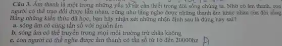 Câu 3.. Âm thanh là một trong những yếu tố rât cân thiết trong đời sống chúng ta. Nhờ có âm thanh ,con
người có thể trao đôi được lần nhau , cũng như lắng nghe được những thanh âm khác nhau của đời sống
Bằng những kiến thức đã học , bạn hãy nhân xét những nhận định sau là đúng hay sai?
a. sóng âm có cùng tân sô với nguôn âm
b. sóng âm có thê truyên trong mọi môi trường trừ chân không
c.con người có thể nghe được âm thanh có tân sô từ 16 đến 20000hz