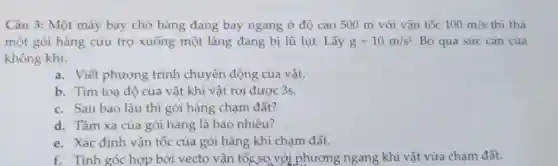 Câu 3: Một máy bay chở hàng đang bay ngang ở độ cao 500 m với vận tốc 100m/s thì thả
một gói hàng cứu trợ xuống một làng đang bị lũ lụt.Lấy g=10m/s^2 Bỏ qua sức càn của
không khí.
a. Viết phương trình chuyển động của vật.
b. Tìm toạ độ của vật khi vật rơi được 3s.
c. Sau bao lâu thì gói hàng chạm đất?
d. Tầm xa của gói hàng là bao nhiêu?
e. Xác định vận tốc của gói hàng khi chạm đất.
f. Tính góc hợp bởi vecto vận tốc,so với phương ngang khi vật vừa chạm đất.