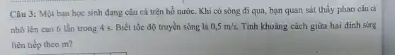 Câu 3: Một bạn học sinh đang câu cá trên hồ nước . Khi có sóng đi qua, bạn quan sát thấy phao câu cá
nhô lên cao 6 lần trong 4 s . Biết tốc độ truyền sóng là 0,5m/s . Tính khoảng cách giữa hai đỉnh sóng
liên tiếp theo m?