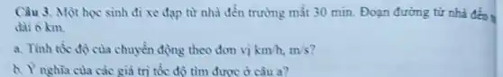 Câu 3. Một học sinh đi xe đạp từ nhà đến trường mất 30 min. Đoạn đường từ nhà đến
dài 6 km.
a. Tỉnh tốc độ của chuyển động theo đơn vị km/h,m/s
b. Y nghia của các giả trị tốc độ tìm được ở câu a?