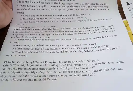 Câu 3: Một ấm nước bằng nhôm có khối lượng 250 gam,chứa 2 kg nước được đun trên bếp.
vào trong ngày lớn nhat là
Khi nhận được nhiệt lượng là 516600 J thì ấm đạt đến nhiệt độ 80^circ C Biết nhiệt dung riêng
của nhôm và nước lần lượt là c_(Al)=920J/kgK và c_(n)=4190J/kgK Bỏ qua hao phí nhiệt ra môi
trường.
a. Nhiệt lượng của ấm nhôm thu vào có phương trình là Q_(1)=230-80-t_(1)
b. Nhiệt lượng của nước thu vào có phương trình là Q_(3)=83880-t_(1)
c. Nhiệt lượng của ấm nước thu vào (nhiệt lượng cần cung cấp để ấm đạt đến
80^circ C) là
Q=Q_(1)+Q_(2)
d. Nhiệt độ ban đầu của ấm là 25^circ C
Câu 4: Một học sinh làm thí nghiệm đun nóng để làm 0,020kg nước đá (thể rắn) ở
0^circ C
chuyển
hoàn toàn thành hơi nước ở 100^circ C
nhiệt hóa hới riêng của nước ở
0^circ C
2,26cdot 10^6J/kg
Bỏ
dung riêng của nước là 4,20kJ/kgcdot K
Cho nhiệt nóng chảy của nước ở
100^circ C
là
là
3,34cdot 10^5J/kg
, nhiệt
qua hao phí tỏa nhiệt ra môi trường.
a. Nhiệt lượng cần thiết để làm nóng chảy hoàn toàn 0 ,020kg nước đá tại nhiệt độ nóng chảy
là 6860J.
b. Nhiệt lượng cần thiết để đưa 0,020kg nước từ 0^circ C đến 100^circ C là 8600J.
c. Nhiệt lượng cần thiết để làm hóa hơi hoàn toàn 0,020 kg nước ở
100^circ C
là 42500J.
d. Nhiệt lượng để làm 0,020 kg nước đá (thể rắn ở 0^circ C
chuyển hoàn toàn thành hơi nước ở
100^circ C là 60280J.
Phần III. Câu trắc nghiệm trả lời ngắn . Thí sinh trả lời từ câu 1 đến câu 6
Câu 1: Tính nhiệt lượng tỏa ra khi 1 miếng sắt có khối lượng 2 kg ở nhiệt độ
500^circ C hạ xuống
còn 100^circ C Biết nhiệt dung riêng của sắt là 440J/kgcdot K . Lấy đơn vị là KJ
Câu 2: Người ta thực hiện công 100 J để nén khí trong một xilanh . Tính độ biến thiên nội
nǎng của khí,biết khí truyền ra môi trường xung quanh nhiệt lượng 20 J.
ân 3: 40^circ C ứng với bao nhiêu độ Kelvin?