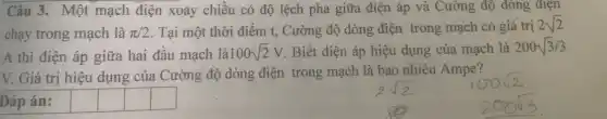 Câu 3. Một mạch điện xoay chiều có độ lệch pha giữa điện áp và Cường độ dòng điện
chạy trong mạch là pi /2 Tại một thời điểm t, Cường độ dòng điện trong mạch có giá trị
2sqrt (2)
A thì điện áp giữa hai đầu mạch là 100sqrt (2)V . Biết điện áp hiệu dụng của mạch là 200sqrt (3)/3
V. Giá trị hiệu dụng của Cường độ dòng điện trong mạch là bao nhiêu Ampe?
Đáp án:
square 
square 
square 
square