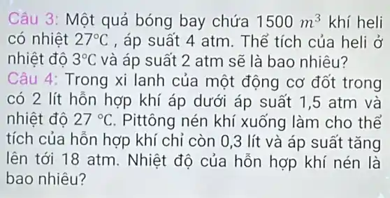 Câu 3: Một quả bóng bay chứa 1500m^3 khí heli
có nhiệt 27^circ C , áp suất 4 atm . Thể tích của heli ở
nhiệt đô 3^circ C và áp suất 2 atm sẽ là bao nhiêu?
Câu 4: Trong xi lanh của một động cơ đốt trong
có 2 lít hỗn hợp khí áp dưới áp suất 1,5 atm và
nhiệt đô 27^circ C . Pittông nén khí xuống làm cho thể
tích của hỗn hợp khí chỉ còn 0 ,3 lít và áp suất tǎng
lên tới 18 atm . Nhiệt độ của hỗn hợp khí nén là
bao nhiêu?