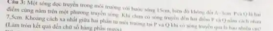 Câu 3: Một sóng dọc truyền trong môi trường với bước sóng 15cm, biên độ không đổi A-3cm Pvà Q là hai
điểm cùng nằm trên một phương truyền sóng . Khi chưa có sóng truyền đến hai điểm P và Q nằm cách nhau
7,5cm. Khoảng cách xa nhất giữa hai phần tử môi trường tại P và Q khi có sóng truyền qua là bao nhiêu cm?
(Làm tròn kết quả đến chữ số hàng phân mười)