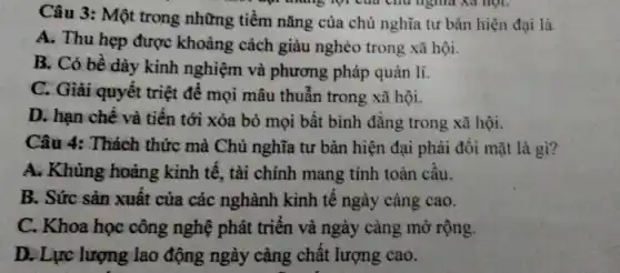 Câu 3: Một trong những tiềm nǎng của chủ nghĩa tư bản hiện đại là
A. Thu hẹp được khoảng cách giàu nghèo trong xã hội.
B. Có bề dày kinh nghiệm và phương pháp quản lí.
C. Giải quyết triệt để mọi mâu thuẫn trong xã hội.
D. hạn chế và tiên tới xóa bỏ mọi bất bình đǎng trong xã hội.
Câu 4: Thách thức mà Chủ nghĩa tư bản hiện đại phải đôi mặt là gì?
A. Khủng hoảng kinh tế, tài chính mang tính toàn câu.
B. Sức sản xuất của các nghành kinh tê ngày càng cao.
C. Khoa học công nghệ phát triển và ngày càng mở rộng.
D. Lực lượng lao động ngày càng chât lượng cao.