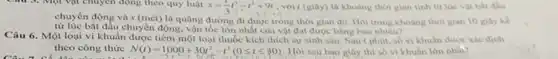 Câu 3. Một vật chuyển động theo quy luật
s=(1)/(3)t_(7)^3-t^2+9t , với t (giây) là khoảng thời gian tính từ lúc vật bắt đầu
chuyển động và s (mét) là quãng đường đi được trong thời gian dó. Hoi trong khoang thời gian 10 giây kể
từ lúc bắt đầu chuyển động, vận tốc lớn nhất của vật đạt được bằng bao nhiêu?
Câu 6. Một loại vi khuẩn được tiêm một loại thuốc kích thích sự sinh sản Sau t phút, số vi khuân được xác định
theo công thức N(t)=1000+30t^2-t^3(0leqslant tleqslant 30) Hỏi sau bao giây thì số vi khuân lớn nhân?