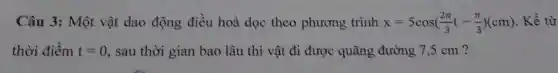 Câu 3: Một vật dao động điều hoà dọc theo phương trình x=5cos((2pi )/(3)t-(pi )/(3))(cm) . Kể từ
thời điểm t=0 , sau thời gian bao lâu thì vật đi được quãng đường 7,5 cm ?