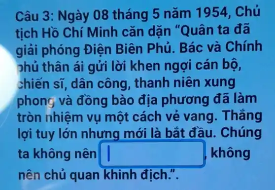 Câu 3: N gày 08 tháng 5 n ǎm 1954, Ch u
tich Hồ Chí Minh cǎn dạn "Quân ta đã
giải phóng Đ iên Biên P hủ. Bác và Chính
phủ thân ái gửi lời khen ngợi cân bọ .
chiến sĩ , dân công , thanh niề n xung
phong và đồng bào địa phương đã làm
tròn nhiệm vụ một cách vẻ vang . Thǎng
lợi tuy lớn nhưng mới là bắt đầu . Chúng
ta không n ên square  không
nên chủ quan khinh địch.".