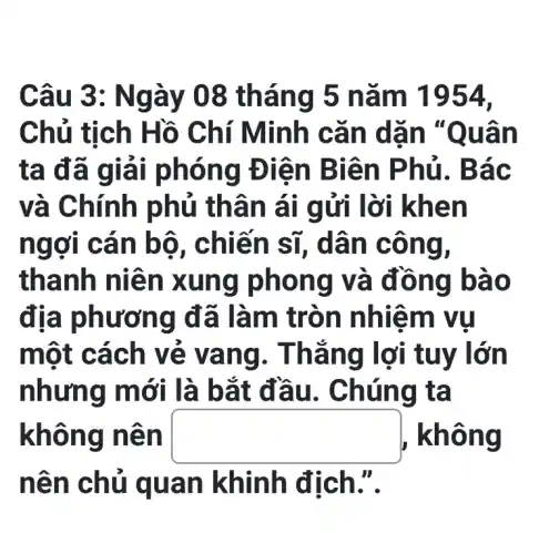 Câu 3: N gày 08 tháng 5 nǎm 1954,
Chủ tỉ ch Hồ C hí Minh cǎ n dãn "Quân
ta đã giả i phóng Đ liên B iên P hủ. Bác
và Chính phủ th ân ái g ửi lời khen
ngợi c án bô , chiến sĩ,dân c ông,
thanh niên x ung ph ong v à đồng bào
địa phương đ ã làm t ròn nhiệ m vụ
một cá ch vẻ v ang. T hẳng lợi tu y lớn
nhưng mới là b ắt đầu . Chún g ta
không n ên square  , không
nên ch ủ qua n khinh địch.".