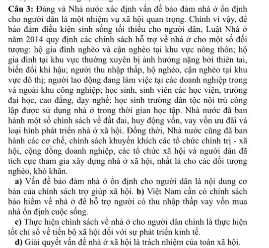 Câu 3: Đảng và Nhà nước xác định vân để bảo đảm nhà ở ôn định
cho người dân là một nhiệm vụ xã hội quan trọng. Chính vì vậy, đê
bảo đảm điều kiện sinh sông tôi thiêu cho người dân, Luật Nhà ở
nǎm 2014 quy định các chính sách hô trợ vê nhà ở cho một số đối
tượng: hộ gia đình nghèo và cận nghèo tại khu vực nông thôn; hô
gia đình tại khu vực thường xuyên bị ảnh hưởng nặng bởi thiên tại.
biến đôi khí hậu:người thu nhập thâp , hộ nghèo, cận nghèo tại khu
vực đô thị; người lao động đang làm việc tại các doanh nghiệp trong
và ngoài khu công nghiệp; học sinh, sinh viên các học viện , trường
đại học, cao đǎng , dạy nghệ; học sinh trường dân tộc nội trú công
lập được sử dụng nhà ở trong thời gian học tập. Nhà nước đã ban
hành một sô chính sách về đất đai., huy động vôn, vay vôn ưu đãi và
loại hình phát triên nhà ở xã hội., Đông thời, Nhà nước cũng đã ban
hành các cơ chê , chính sách khuyên khích các tô chức chính trị - xã
hội, cộng đông doanh nghiệp, các tô chức xã hội và người dân đã
tích cực tham gia xây dựng nhà ở xã hội, nhật là cho các đôi tượng
nghèo, khó khǎn.
a) Vân đê bảo đảm nhà ở ôn định cho người dân là nội dung cơ
bản của chính sách trợ giúp xã hội . b) Việt Nam cân có chính sách
bảo hiệm về nhà ở đê hỗ trợ người có thu nhập thập vay vôn mua
nhà ôn định cuộc sông
c) Thực hiện chính sách về nhà ở cho người dân chính là thực hiện
tốt chỉ số về tiên bộ xã hội đôi với sự phát triên kinh tế.
d) Giải quyết vân đê nhà ở xã hội là trách nhiệm của toàn xã hội.