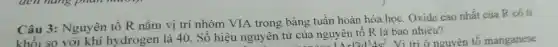 Câu 3: Nguyên tố R nằm vị trí nhóm VIA trong bảng tuân hoàn hóa học Oxide cao nhất của R có ti
khối so với khí hydrogen là 40 . Số hiệu nguyên tử của nguyên tố R là bao nhiêu? nguyê
r13d^54s^2