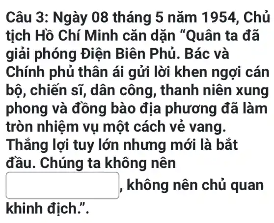 Câu 3 : Ngày 08 tháng 5 nǎm 1954 . Chủ
tịch Hồ C hí Minh cǎ n dãn "Quâ n ta đã
giải ph óng Đ iên Bi ên Ph ủ. Bác và
Chính ph ủ thân ái gửi lờ i khen ng ơi cán
bộ, chiến sĩ, dân c ông, th anh n iên x ung
phon g và đồ ng bà 0 địa p hươn g đã là m
tròn n hiệm vụ một cá ch vẻ v ang.
Thắng lợi tuy lớn n hưng mớ i là bắt
đầu. Ch úng ta khôn g nên
square  , khôn g nên chủ qu an
khinh địch.".