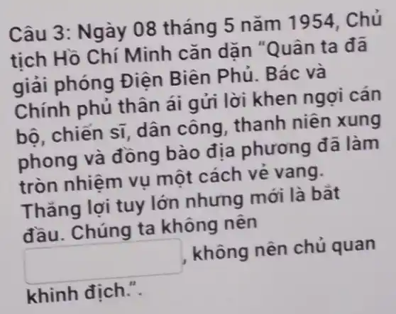 Câu 3: Ngày 08 tháng 5 nǎm 1954, Chủ
tịch Hồ Chí Minh cǎn dãn "Quân ta đã
giải phóng Điện Biên Phủ. Bác và
Chính phủ thân ái gửi lời khen ngợi cán
bộ, chiến sĩ , dân công, thanh niên xung
phong và đồng bào địa phương đã làm
tròn nhiệm vụ một cách vẻ vang.
Thǎng lợi tuy lớn nhưng mới là bǎt
đầu. Chúng ta không nên
square  , không nên chủ quan
khinh địch.".