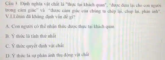 Câu 3. Định nghĩa vật chất là "thực tại khách quan", "được đem lại cho con người
trong cảm giác và "được cảm giác của chúng ta chép lại, chụp lại , phản ánh",
V.I.Lênin đã khǎng định vấn đề gì?
A. Con người có thê nhân thức được thực tại khách quan
B. Ý thức là tính thứ nhất
C. Ý thức quyết định vật chât
D. Ý thức là sự phản ánh thụ động vật chất