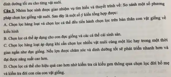 Câu 3. Nhóm học sinh được giao nhiệm vụ tìm hiểu và thuyết trình về: So sánh một số phương
pháp chọn lọc giống vật nuôi. Sau đây là một số ý kiến tổng hợp được:
A. Chọn lọc hàng loạt và chọn lọc cá thể đều tiến hành chọn lọc trên bản thân con vật giống về
kiểu hình
B. Chọn lọc cá thể áp dụng cho con đực giống và các cá thể cái sinh sản.
C. Chọn lọc hàng loạt áp dụng khi cần chọn lọc nhiều vật nuôi cùng một lúc hay trong một thời
gian ngắn như đực giống. Nếu lợn được chǎm sóc và dinh dưỡng tốt sẽ phát triển nhanh hơn và
đạt được nǎng suất cao hơn.
D. Chọn lọc cá thể cho hiệu quả cao hơn nhờ kiếm tra cả kiểu gen thông qua chọn lọc đời bố mẹ
và kiểm tra đời con của con vật giống.
dinh dưỡng tối ưu cho từng vật nuôi.