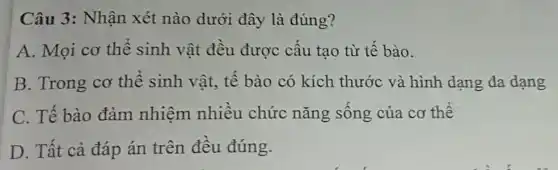 Câu 3: Nhận xét nào dưới đây là đúng?
A. Mọi cơ thể sinh vật đều được cấu tạo từ tê bào.
B. Trong cơ thể sinh vật, tê bào có kích thước và hình dạng đa dạng
C. Tế bào đảm nhiệm nhiêu chức nǎng sông của cơ thế
D. Tất cả đáp án trên đêu đúng.