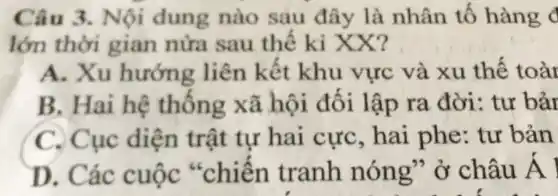 Câu 3. Nội dung nào sau đây là nhân tố hàng c
lớn thời gian nửa sau thế kỉ XX?
A. Xu hướng liên kết khu vực và xu thế toàr
B. Hai hệ thống xã hội đối lập ra đời : tư bảr
C. Cục diện trật tự hai cực, hai phe: tur bản
D. Các cuộc *chiên tranh nóng" ở châu A |