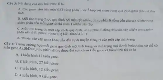 Câu 3: Niv dung của quy luật phân li la:
A. Các gene nằm trên một NST cùng phân li và tổ hợp với nhau trong quá trình giảm phân và thu
tinh
B. Moi tinh trang được quy định bởi một cặp allele, do sự phân li đồng đều của cap allele trong
giảm phân nên mỗi giao từ chỉ chứa 1 allele cua cop
C. Moi tinh trang do một cặp allele quy định, do sự phân li đồng đều của cặp allele trong giảm
phân nên ở F_(2) phân li theo tỉ lệ kiểu hình là 3:1
D. Thuộc vào clp gene khác dẫn đến sự di truyền riêng re của mỗi cộp tính trạng
Câu 4: Trong truồng hợp mỗi gene quy định một tính trạng và tính trạng trội là trội hoàn toàn.cơ thể có
kiểu gene AaBbDd tự thụ phấn sẽ thu được đời con có số kiểu gene và kiểu hình tối đa là
A. 4 kiểu hình 12 kiểu gene.
B. S kiểu hình 27 kiểu gene.
C. 8 kiểu hình.12 kiểu gene.
D. 4 kiểu hình 9 kiểu gene.