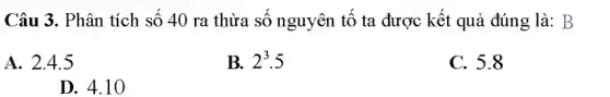 Câu 3. Phân tích số 40 ra thừa số nguyên tố ta được kết quả đúng là: B
A. 2.4.5
B. 2^3.5
C. 5.8
D. 4.10