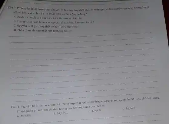Câu 3: Phần trǎm khối lượng của nguyên tố R trong hợp chất khí với hydrogen và trong oxide cao nhất tương ứng là
a%  và b%  . với a:b=11:4 Phát biểu nào sau đây là đúng?
A. Oxide cao nhất của R ở điều kiện thường là chất rắn.
B. Trong bảng tuần hoàn các nguyên tố hóa học, R thuộc chu kì 3.
C. Nguyên tử R (ở trạng thái cơ bản) có 6 electron s.
D. Phân tử oxide cao nhất của R không có cựC.
......................................................................
.....................
Câu 4: Nguyên tố R nằm ở nhóm VA, trong hợp chất khí với hydrogen nguyên tố này chiếm
91,18%  về khối lượng.
Thành phần phần trǎm về khối lượng của R trong oxide cao nhất là:
A. 25,93% 
B. 74,07% 
C. 43,66% 
D. 56,34%