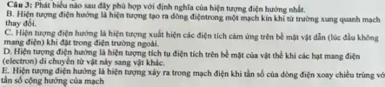 Câu 3: Phát biểu nào sau đây phù hợp với định nghĩa của hiện tượng điện hưởng nhất.
B. Hiện tượng điện hưởng là hiện tượng tạo ra dòng điệntrong một mạch kín khi từ trường xung quanh mạch
thay đồi.
C. Hiện tượng điện hưởng là hiện tượng xuất hiện các điện tích cảm ứng trên bề mặt vật dẫn (lúc đầu không
mang điện) khi đặt trong điện trường ngoài.
D. Hiện tượng điện hưởng là hiện tượng tích tụ điện tích trên bề mặt của vật thể khi các hạt mang điện
(electron) di chuyển từ vật này sang vật kháC.
E. Hiện tượng điện hưởng là hiện tượng xảy ra trong mạch điện khi tần số của dòng điện xoay chiều trùng vớ
tần số cộng hưởng của mạch