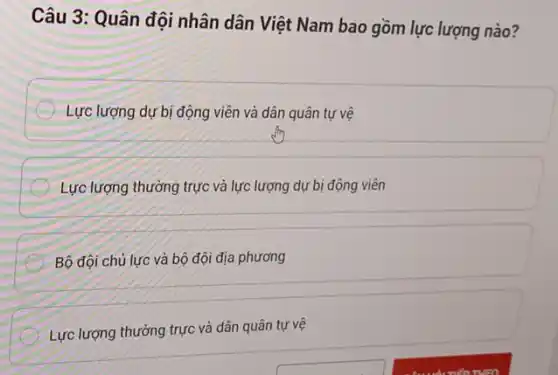 Câu 3: Quân đội nhân dân Việt Nam bao gồm lực lượng nào?
Lực lượng dự bị động viên và dân quân tự vệ
Lực lượng thường trực và lực lượng dự bị động viên
Bộ đội chú lực và bộ đội địa phương
Lực lượng thường trực và dân quân tự vệ