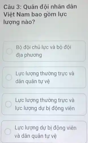 Câu 3 : Quân đội nhân dân
Việt Nam bao gồm lực
lượng nào?
Bộ đội chủ lực và bộ đội
địa phương
Lực lượng thường trực và
dân quân tự vẽ
Lực lượng thường trực và
lực lượng dự bị động viên
Lực lượng dự bị động viên
và dân quân tự vệ