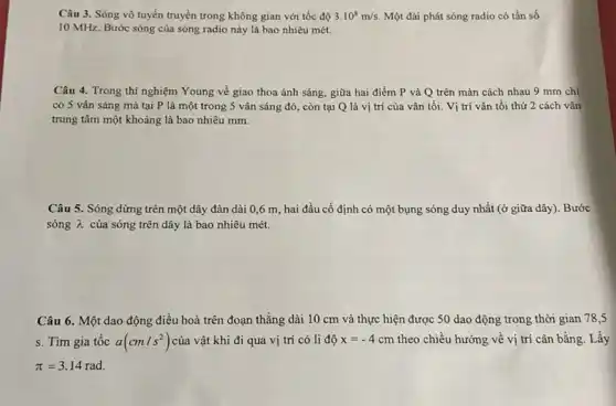 Câu 3. Sóng vô tuyến truyền trong không gian với tốc độ 3.10^8m/s. Một đài phát sóng radio có tần số
10MHz Bước sóng của sóng radio này là bao nhiêu mét.
Câu 4. Trong thí nghiệm Young về giao thoa ánh sáng, giữa hai điểm P và Q trên màn cách nhau 9 mm chi
có 5 vân sáng mà tại P là một trong 5 vân sáng đó, còn tại Q là vị trí của vân tối. Vi trí vân tối thứ 2 cách vân
trung tâm một khoảng là bao nhiêu mm.
Câu 5. Sóng dừng trên một dây đàn dài 0,6 m, hai đầu cố định có một bụng sóng duy nhất (ở giữa dây).Bước
sóng lambda  của sóng trên dây là bao nhiêu mét.
Câu 6. Một dao động điều hoà trên đoạn thẳng dài 10 cm và thực hiện được 50 dao động trong thời gian 78 s
s. Tìm gia tốc a(cm/s^2) của vật khi đi qua vị trí có li độ x=-4cm theo chiều hướng về vị trí cân bằng . Lấy
pi =3.14rad.