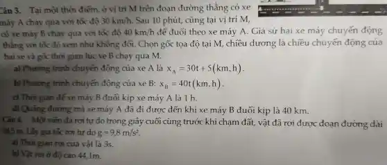 Câu 3.. Tai một thời điểm , ở vị trí M trên đoan đường thẳng có xe
máy A chạy qua với tốc độ 30km/h Sau 10 phút,, cũng tại vị trí M,
có xe máy B chạy qua với tốc độ 40km/h để đuổi theo xe máy A . Giả sử hai xe máy chuyển động
thẳng với tốc độ xem như không đổi . Chọn gốc tọa độ tại M,chiều dương . là chiều chuyển động của
hai xe và gốc thời gian lúc xe B chạy qua M.
a)Phương trình chuyển động của xe A là x_(A)=30t+5(km,h)
b)Phương trình chuyển động của xe B: x_(B)=40t(km,h)
c) Thời gian để xe máy B đuôi kịp xe máy A là 1 h.
d)Quãng đường maxe máy A đã đi được đến khi xe máy B đuổi kịp là 40 km.
Câu 4.Một viên đá rơi tư do trong giây cuối cùng trước khi cham đất , vật đã rơi được đoạn đường dài
24.5 m . Lấy gia tốc rơi tư do g=9,8m/s^2
a) Thời gian rơi của vật là 3s.
b) Vật rơi ở độ cao 44 , 1m.