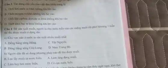 Câu 3: Tác dụng chủ yếu của việc đeo khẩu trang là
A. Tách hơi nước ra khỏi không khi hít vào
B. Tách oxygen ra khỏi không khí hít vào.
C. Tách khi carbon dioxide ra khỏi không khí hít vào
D. Tách khỏi bụi ra khỏi không khi hít vào
Câu 4: Để sản xuất muối, người ta cho nước biển vào các ruộng muối rồi phơi khoảng 1 tuần
thì thu được muối ở dạng rắn.
a) Khu vực nào ở nước ta sản xuất nhiều muối nhất
A. Đồng bằng sông Hồng.
C. Tây Nguyên.
B. Đồng bằng sông Cữu Long
D. Nam Trung Bộ.
b) Người dân đã sử dụng phương pháp nào để thu được muối
B. Lọc lấy muối từ nước biển.
A. Làm lǎng đọng muối.
C. Làm bay hơi nước biển.
D. Cô cạn nước biển.
c biển. D. Cô cạn nước biến.chúng ta cảm thấy ngột ngạt, khó thờ.