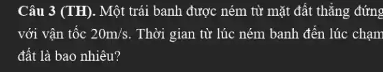 Câu 3 (TH). Một trái banh được ném từ mặt đất thẳng đứng
với vận tốc 20m/s . Thời gian từ lúc ném banh đến lúc chạm
đất là bao nhiêu?